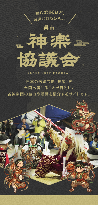 呉市神楽協議会 ABOUT KURE-KAGURA 日本の伝統芸能「神楽」を全国へ届けることを目的に、各神楽団の魅力や活動を紹介するサイトです。